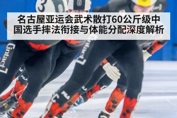 名古屋亚运会武术散打60公斤级中国选手摔法衔接与体能分配深度解析