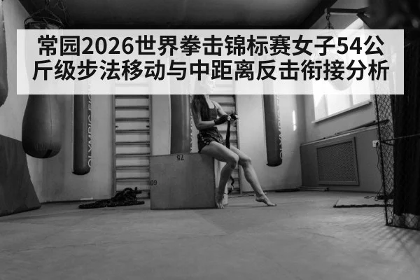 常园2026世界拳击锦标赛女子54公斤级步法移动与中距离反击衔接分析