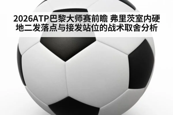 2026ATP巴黎大师赛前瞻 弗里茨室内硬地二发落点与接发站位的战术取舍分析